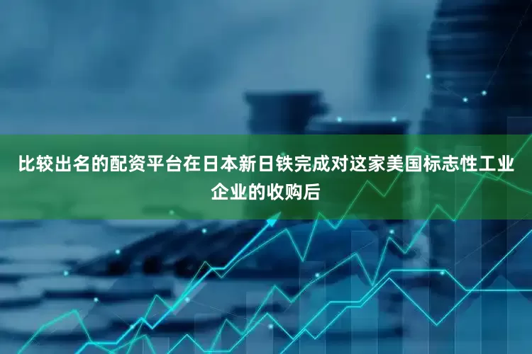 比较出名的配资平台在日本新日铁完成对这家美国标志性工业企业的收购后