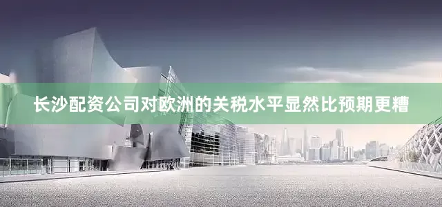 长沙配资公司对欧洲的关税水平显然比预期更糟
