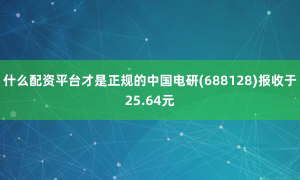 什么配资平台才是正规的中国电研(688128)报收于25.64元