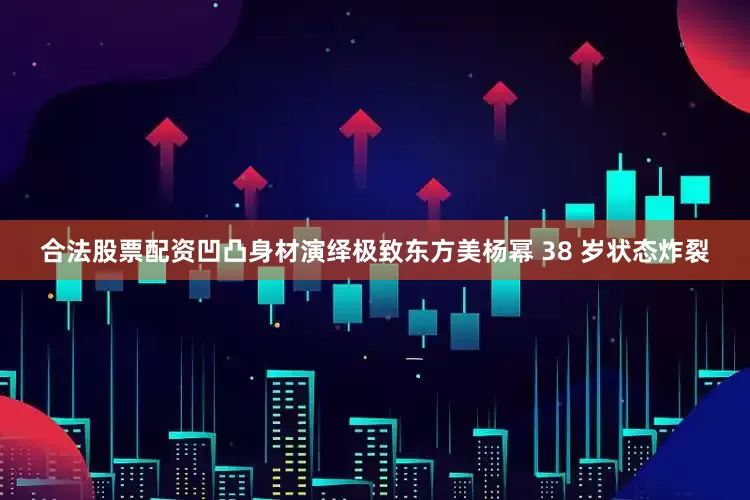 合法股票配资凹凸身材演绎极致东方美杨幂 38 岁状态炸裂