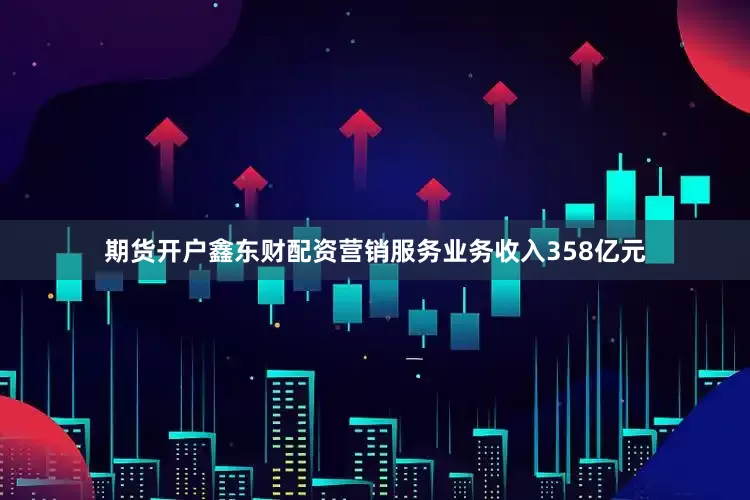 期货开户鑫东财配资　　营销服务业务收入358亿元