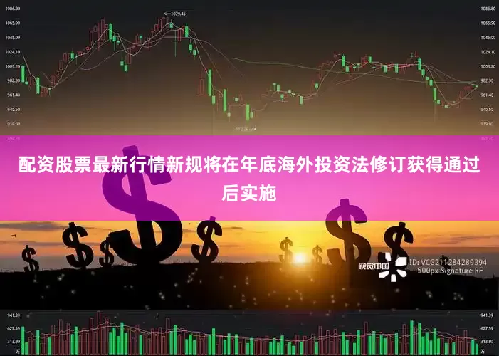 配资股票最新行情新规将在年底海外投资法修订获得通过后实施